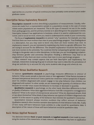 16 METHODS IN PSYCHOLOGICAL RESEARCH
approaches on a number of typical continua you have probably come across in your under¬
graduate career.
Descriptive Versus Explanatory Research
Descriptive research involves describing a population of measurements. Usually, infer¬
ences are made from a representative sample to a population except in the case of censes
where entire populations are measured. This is the type of research we see in the media
from polling agencies, and the primary interest is in describing how the population thinks.
Descriptive research has applications in business, where it is used to understand the con¬
sumer, and in social services, where you need to understand the needs of your community.
The focus of explanatory research is to answer “why” questions. For example, you may
find that there are more women than men in your psychology program. That finding alone
is a description, but you may want to know why there are more women than men. In
explanatory research, you are interested in explaining why there is a gender difference. You
are trying to account for the difference. The simplest explanation would be that there are
just more women in the university. You could test this by comparing the gender ratio in psy¬
chology to the gender ratio in other disciplines. In this case, you are investigating a relation¬
ship between gender and university discipline. Finding a difference may lead to an
explanation of why there are more women than men in your psychology program.
Often research may contain aspects that are both descriptive and explanatory. For
example, researchers studying drug use in schools may want to describe the prevalence of
drug use and also try to account for why some students take drugs and others do not.
Quantitative Versus Qualitative Research
In essence, quantitative research in psychology measures differences in amount of
behavior. What causes people to become more or less aggressive? What factors increase or
decrease interpersonal attraction? Does a particular treatment reduce symptoms of depres¬
sion? Do children diagnosed with autism engage in less play behavior than children not
diagnosed with autism? In other words, we are measuring the quantity of a behavior often
because we wonder what causes the behavior to increase or decrease in quantity.
Qualitative research in psychology, on the other hand, describes differences in kind
or quality of behavior. What does aggressive behavior look like compared to nonaggressive
behavior? What is the nature of interpersonal attraction? What do depressed people think
or say about themselves? What kinds of play behavior are typical of children diagnosed with
autism? It is the nature or quality of the behavior that interests the qualitative researcher.
Quantitative research always involves numbers that reflect amount of behavior.
Qualitative research often involves narrative descriptions of what behavior looks like. A tally
of how many self-harm behaviors Susie exhibits in a day would be quantitative data. A
description of the nature of those self-harm behaviors would be qualitative data.
Basic Versus Applied Research
The distinction between basic or pure research and applied research is best made by exam¬
ining the motives of the researchers. In basic research, the researcher may have no application
 