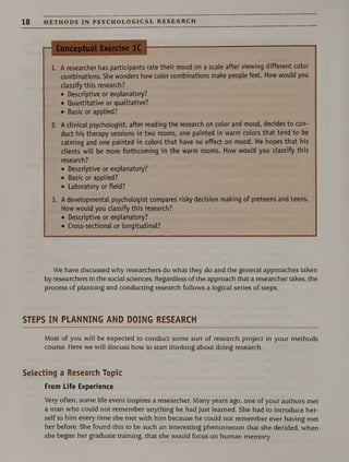 18 METHODS IN PSYCHOLOGICAL RESEARCH
nConceptual Exercise 1C
1. A researcher has participants rate their mood on a scale after viewing different color
combinations. She wonders how color combinations make people feel. How would you
classify this research?
• Descriptive or explanatory?
• Quantitative or qualitative?
• Basic or applied?
2. A clinical psychologist, after reading the research on color and mood, decides to con¬
duct his therapy sessions in two rooms, one painted in warm colors that tend to be
calming and one painted in colors that have no effect on mood. He hopes that his
clients will be more forthcoming in the warm rooms. How would you classify this
research?
• Descriptive or explanatory?
• Basic or applied?
• Laboratory or field?
3. A developmental psychologist compares risky decision making of preteens and teens.
How would you classify this research?
• Descriptive or explanatory?
• Cross-sectional or longitudinal?
We have discussed why researchers do what they do and the general approaches taken
by researchers in the social sciences. Regardless of the approach that a researcher takes, the
process of planning and conducting research follows a logical series of steps.
STEPS IN PLANNING AND DOING RESEARCH
Most of you will be expected to conduct some sort of research project in your methods
course. Here we will discuss how to start thinking about doing research.
Selecting a Research Topic
From Life Experience
Very often, some life event inspires a researcher. Many years ago, one of your authors met
a man who could not remember anything he had just learned. She had to introduce her¬
self to him every time she met with him because he could not remember ever having met
her before. She found this to be such an interesting phenomenon that she decided, when
she began her graduate training, that she would focus on human memory.
 