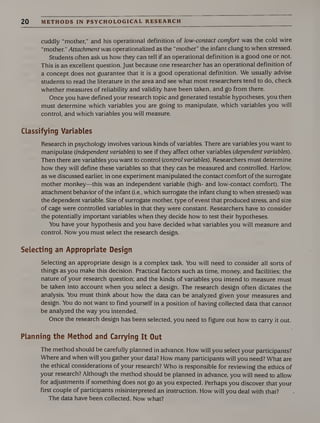 20 METHODS IN PSYCHOLOGICAL RESEARCH
cuddly “mother,” and his operational definition of low-contact comfort was the cold wire
“mother.” Attachment was operationalized as the “mother” the infant clung to when stressed.
Students often ask us how they can tell if an operational definition is a good one or not.
This is an excellent question. Just because one researcher has an operational definition of
a concept does not guarantee that it is a good operational definition. We usually advise
students to read the literature in the area and see what most researchers tend to do, check
whether measures of reliability and validity have been taken, and go from there.
Once you have defined your research topic and generated testable hypotheses, you then
must determine which variables you are going to manipulate, which variables you will
control, and which variables you will measure.
Classifying Variables
Research in psychology involves various kinds of variables. There are variables you want to
manipulate (independent variables) to see if they affect other variables (dependent variables).
Then there are variables you want to control (control variables). Researchers must determine
how they will define these variables so that they can be measured and controlled. Harlow,
as we discussed earlier, in one experiment manipulated the contact comfort of the surrogate
mother monkey—this was an independent variable (high- and low-contact comfort). The
attachment behavior of the infant (i.e., which surrogate the infant clung to when stressed) was
the dependent variable. Size of surrogate mother, type of event that produced stress, and size
of cage were controlled variables in that they were constant. Researchers have to consider
the potentially important variables when they decide how to test their hypotheses.
You have your hypothesis and you have decided what variables you will measure and
control. Now you must select the research design.
Selecting an Appropriate Design
Selecting an appropriate design is a complex task. You will need to consider all sorts of
things as you make this decision. Practical factors such as time, money, and facilities; the
nature of your research question; and the kinds of variables you intend to measure must
be taken into account when you select a design. The research design often dictates the
analysis. You must think about how the data can be analyzed given your measures and
design. You do not want to find yourself in a position of having collected data that cannot
be analyzed the way you intended.
Once the research design has been selected, you need to figure out how to carry it out.
Planning the Method and Carrying It Out
The method should be carefully planned in advance. How will you select your participants?
Where and when will you gather your data? How many participants will you need? What are
the ethical considerations of your research? Who is responsible for reviewing the ethics of
your research? Although the method should be planned in advance, you will need to allow
for adjustments if something does not go as you expected. Perhaps you discover that your
first couple of participants misinterpreted an instruction. How will you deal with that?
The data have been collected. Now what?
 