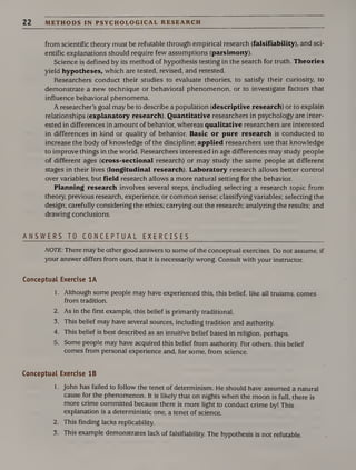 22 METHODS IN PSYCHOLOGICAL RESEARCH
from scientific theory must be refutable through empirical research (falsifiability), and sci¬
entific explanations should require few assumptions (parsimony).
Science is defined by its method of hypothesis testing in the search for truth. Theories
yield hypotheses, which are tested, revised, and retested.
Researchers conduct their studies to evaluate theories, to satisfy their curiosity, to
demonstrate a new technique or behavioral phenomenon, or to investigate factors that
influence behavioral phenomena.
A researcher’s goal may be to describe a population (descriptive research) or to explain
relationships (explanatory research). Quantitative researchers in psychology are inter¬
ested in differences in amount of behavior, whereas qualitative researchers are interested
in differences in kind or quality of behavior. Basic or pure research is conducted to
increase the body of knowledge of the discipline; applied researchers use that knowledge
to improve things in the world. Researchers interested in age differences may study people
of different ages (cross-sectional research) or may study the same people at different
stages in their lives (longitudinal research). Laboratory research allows better control
over variables, but field research allows a more natural setting for the behavior.
Planning research involves several steps, including selecting a research topic from
theory, previous research, experience, or common sense; classifying variables; selecting the
design; carefully considering the ethics; carrying out the research; analyzing the results; and
drawing conclusions.
ANSWERS TO CONCEPTUAL EXERCISES
NOTE: There may be other good answers to some of the conceptual exercises. Do not assume, if
your answer differs from ours, that it is necessarily wrong. Consult with your instructor.
Conceptual Exercise 1A
1. Although some people may have experienced this, this belief, like all truisms, comes
from tradition.
2. As in the first example, this belief is primarily traditional.
3. This belief may have several sources, including tradition and authority.
4. This belief is best described as an intuitive belief based in religion, perhaps.
5. Some people may have acquired this belief from authority. For others, this belief
comes from personal experience and, for some, from science.
Conceptual Exercise IB
1. John has failed to follow the tenet of determinism. He should have assumed a natural
cause for the phenomenon. It is likely that on nights when the moon is full, there is
more crime committed because there is more light to conduct crime by! This
explanation is a deterministic one, a tenet of science.
2. This finding lacks replicability.
3. This example demonstrates lack of falsifiability. The hypothesis is not refutable.
 