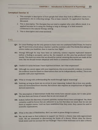 CHAPTER 1 Introduction to Research in Psychology 23
Conceptual Exercise 1C
1. This example is descriptive of how people feel when they look at different colors. It is
quantitative; she is collecting ratings. This is basic research. No application has been
discussed.
2. This is descriptive. The therapist has not tried to explain why color affects mood. It is
applied because he is using the finding to help in therapy. It is field research
conducted in the natural therapy setting.
3. This is descriptive and cross-sectional.
FAQ
Ql: Dr. Linus Pauling was the only person to have won two unshared Nobel Prizes; he lived to
age 93 and wrote a book about vitamin C and the common cold. If he thinks that taking vit¬
amins makes you healthier, then it must be true. Right?
Al: Wrong! Although he may have been an authority, science requires replicated research
before a finding is accepted, and so far, the research on this area has produced mixed
results. This does not mean that we should be cynical; amazing discoveries are made all the
time. But we should remain skeptical until there is consensus in the literature.
Q2: I believe in auras because I have experienced them. Isn’t that empiricism?
A2: Although we cannot argue with your experiences, this is not scientific evidence. In science,
the evidence must be based on observations that can be independently verified. This is not
possible with your experiences.
Q3: What is wrong with understanding the world through logical reasoning?
A3: Nothing, as long as there are no errors in your reasoning. Indeed, this is how new predic¬
tions are formulated from theories. But science also requires an empirical test of logically
derived statements.
Q4: The assumption of determinism holds that events have natural causes. Isn’t it also possi¬
ble that there are forces of nature that we are not aware of?
A4: Indeed, before the discovery of atomic particles, nuclear forces were unimagined. Yes, there
certainly could be forces that are unknown to us, but that does not mean that we can use
them to explain events. Until we have established that they exist, they cannot be used in
scientific explanations.
Q5: What is this idea of falsifiability; don’t we want to prove things in science?
A5: Yes, we do want to find evidence to support our theory; a theory may only approximate
truth. We are interested in discovering the limits of a theory. Where does the theory
break down and not account for our findings? That is what motivates us to alter a theory
 