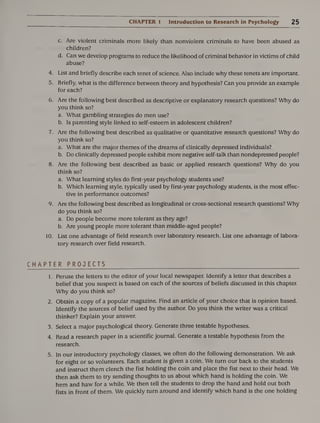 CHAPTER 1 Introduction to Research in Psychology 2 5
c. Are violent criminals more likely than nonviolent criminals to have been abused as
children?
d. Can we develop programs to reduce the likelihood of criminal behavior in victims of child
abuse?
4. List and briefly describe each tenet of science. Also include why these tenets are important.
5. Briefly, what is the difference between theory and hypothesis? Can you provide an example
for each?
6. Are the following best described as descriptive or explanatory research questions? Why do
you think so?
a. What gambling strategies do men use?
b. Is parenting style linked to self-esteem in adolescent children?
7. Are the following best described as qualitative or quantitative research questions? Why do
you think so?
a. What are the major themes of the dreams of clinically depressed individuals?
b. Do clinically depressed people exhibit more negative self-talk than nondepressed people?
8. Are the following best described as basic or applied research questions? Why do you
think so?
a. What learning styles do first-year psychology students use?
b. Which learning style, typically used by first-year psychology students, is the most effec¬
tive in performance outcomes?
9. Are the following best described as longitudinal or cross-sectional research questions? Why
do you think so?
a. Do people become more tolerant as they age?
b. Are young people more tolerant than middle-aged people?
10. List one advantage of field research over laboratory research. List one advantage of labora¬
tory research over field research.
CHAPTER PROJECTS
1. Peruse the letters to the editor of your local newspaper. Identify a letter that describes a
belief that you suspect is based on each of the sources of beliefs discussed in this chapter.
Why do you think so?
2. Obtain a copy of a popular magazine. Find an article of your choice that is opinion based.
Identify the sources of belief used by the author. Do you think the writer was a critical
thinker? Explain your answer.
3. Select a major psychological theory. Generate three testable hypotheses.
4. Read a research paper in a scientific journal. Generate a testable hypothesis from the
research.
5. In our introductory psychology classes, we often do the following demonstration. We ask
for eight or so volunteers. Each student is given a coin. We turn our back to the students
and instruct them clench the fist holding the coin and place the fist next to their head. We
then ask them to try sending thoughts to us about which hand is holding the coin. We
hem and haw for a while. We then tell the students to drop the hand and hold out both
fists in front of them. We quickly turn around and identify which hand is the one holding
 