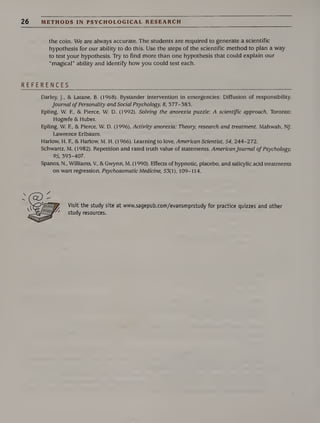 26 METHODS IN PSYCHOLOGICAL RESEARCH
the coin. We are always accurate. The students are required to generate a scientific
hypothesis for our ability to do this. Use the steps of the scientific method to plan a way
to test your hypothesis. Try to find more than one hypothesis that could explain our
“magical” ability and identify how you could test each.
REFERENCES
Darley, J., & Latane, B. (1968). Bystander intervention in emergencies: Diffusion of responsibility.
Journal ofPersonality and Social Psychology, 8, 377-383.
Epling, W. F., & Pierce, W. D. (1992). Solving the anorexia puzzle: A scientific approach. Toronto:
Hogrefe & Huber.
Epling, W. F., & Pierce, W. D. (1996). Activity anorexia: Theory, research and treatment. Mahwah, NJ:
Lawrence Erlbaum.
Harlow, H. F., & Harlow, M. H. (1966). Learning to love. American Scientist, 54, 244-272.
Schwartz, M. (1982). Repetition and rated truth value of statements. AmericanJournal of Psychology,
95, 393-407.
Spanos, N., Williams, V., &Gwynn, M. (1990). Effects of hypnotic, placebo, and salicylic acid treatments
on wart regression. Psychosomatic Medicine, 53(1), 109-114.
Visit the study site at www.sagepub.com/evansmprstudy for practice quizzes and other
study resources.
 