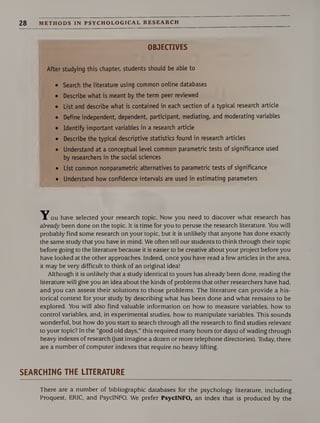 28 METHODS IN PSYCHOLOGICAL RESEARCH
OBJECTIVES
After studying this chapter, students should be able to
• Search the literature using common online databases
• Describe what is meant by the term peer reviewed
• List and describe what is contained in each section of a typical research article
• Define independent, dependent, participant, mediating, and moderating variables
• Identify important variables in a research article
• Describe the typical descriptive statistics found in research articles
• Understand at a conceptual level common parametric tests of significance used
by researchers in the social sciences
• List common nonparametric alternatives to parametric tests of significance
• Understand how confidence intervals are used in estimating parameters
ou have selected your research topic. Now you need to discover what research has
already been done on the topic. It is time for you to peruse the research literature. You will
probably find some research on your topic, but it is unlikely that anyone has done exactly
the same study that you have in mind. We often tell our students to think through their topic
before going to the literature because it is easier to be creative about your project before you
have looked at the other approaches. Indeed, once you have read a few articles in the area,
it may be very difficult to think of an original idea!
Although it is unlikely that a study identical to yours has already been done, reading the
literature will give you an idea about the kinds of problems that other researchers have had,
and you can assess their solutions to those problems. The literature can provide a his¬
torical context for your study by describing what has been done and what remains to be
explored. You will also find valuable information on how to measure variables, how to
control variables, and, in experimental studies, how to manipulate variables. This sounds
wonderful, but how do you start to search through all the research to find studies relevant
to your topic? In the “good old days,” this required many hours (or days) of wading through
heavy indexes of research (just imagine a dozen or more telephone directories). Today, there
are a number of computer indexes that require no heavy lifting.
SEARCHING THE LITERATURE
There are a number of bibliographic databases for the psychology literature, including
Proquest, ERIC, and PsycINFO. We prefer PsycINFO, an index that is produced by the
 