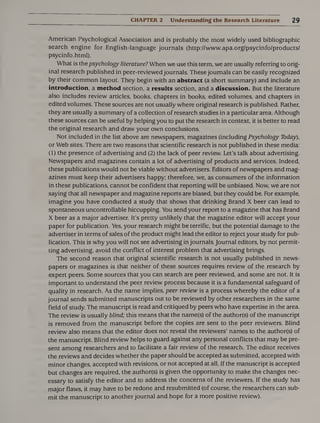CHAPTER 2 Understanding the Research Literature 2 9
American Psychological Association and is probably the most widely used bibliographic
search engine for English-language journals (http://www.apa.org/psycinfo/products/
psycinfo.html).
What is the psychology literature? When we use this term, we are usually referring to orig¬
inal research published in peer-reviewed journals. These journals can be easily recognized
by their common layout. They begin with an abstract (a short summary) and include an
introduction, a method section, a results section, and a discussion. But the literature
also includes review articles, books, chapters in books, edited volumes, and chapters in
edited volumes. These sources are not usually where original research is published. Rather,
they are usually a summary of a collection of research studies in a particular area. Although
these sources can be useful by helping you to put the research in context, it is better to read
the original research and draw your own conclusions.
Not included in the list above are newspapers, magazines (including Psychology Today),
or Web sites. There are two reasons that scientific research is not published in these media:
(1) the presence of advertising and (2) the lack of peer review. Let’s talk about advertising.
Newspapers and magazines contain a lot of advertising of products and services. Indeed,
these publications would not be viable without advertisers. Editors of newspapers and mag¬
azines must keep their advertisers happy; therefore, we, as consumers of the information
in these publications, cannot be confident that reporting will be unbiased. Now, we are not
saying that all newspaper and magazine reports are biased, but they could be. For example,
imagine you have conducted a study that shows that drinking Brand X beer can lead to
spontaneous uncontrollable hiccupping. You send your report to a magazine that has Brand
X beer as a major advertiser. It’s pretty unlikely that the magazine editor will accept your
paper for publication. Yes, your research might be terrific, but the potential damage to the
advertiser in terms of sales of the product might lead the editor to reject your study for pub¬
lication. This is why you will not see advertising in journals. Journal editors, by not permit¬
ting advertising, avoid the conflict of interest problem that advertising brings.
The second reason that original scientific research is not usually published in news¬
papers or magazines is that neither of these sources requires review of the research by
expert peers. Some sources that you can search are peer reviewed, and some are not. It is
important to understand the peer review process because it is a fundamental safeguard of
quality in research. As the name implies, peer review is a process whereby the editor of a
journal sends submitted manuscripts out to be reviewed by other researchers in the same
field of study. The manuscript is read and critiqued by peers who have expertise in the area.
The review is usually blind; this means that the name(s) of the author(s) of the manuscript
is removed from the manuscript before the copies are sent to the peer reviewers. Blind
review also means that the editor does not reveal the reviewers’ names to the author(s) of
the manuscript. Blind review helps to guard against any personal conflicts that may be pre¬
sent among researchers and to facilitate a fair review of the research. The editor receives
the reviews and decides whether the paper should be accepted as submitted, accepted with
minor changes, accepted with revisions, or not accepted at all. If the manuscript is accepted
but changes are required, the author(s) is given the opportunity to make the changes nec¬
essary to satisfy the editor and to address the concerns of the reviewers. If the study has
major flaws, it may have to be redone and resubmitted (of course, the researchers can sub¬
mit the manuscript to another journal and hope for a more positive review).
 