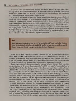 30 METHODS IN PSYCHOLOGICAL RESEARCH
Peer review helps to maintain a high standard of quality in research. Without peer review,
shoddy, or even fraudulent, research might be published that could send other researchers
off on a wild-goose chase that could last for years. Keep in mind that books and magazines
(e.g., Psychology Today) are usually not peer reviewed.
NOTE: In our courses, we do not permit the use of Psychology Today as a source. Students
often question this because a lot of psychological research is reported in Psychology Today
Along with the advertising and peer review issues, which we discussed above, there are two
other reasons for our decision to not permit this magazine as a source for student papers. One
reason is simple—we do not want our students to use secondary sources of any kind. Second,
the writers for Psychology Today are not scientists; they may have some academic back¬
ground in the area, but they are writing for the magazine as reporters. Psychology Today like
any other magazine, needs to sell magazines. Articles written by reporters will not be pub¬
lished unless the editor believes that the report will help sales.
FYI
There are two notable exceptions to the "no ads in journals" rule. Ironically, the two
most prestigious scientific journals worldwide are full of advertisements. Science and
Nature are peer reviewed, highly respected, and widely circulated.
When you are ready to use a bibliographic database, your first step is to select the appro¬
priate search terms. Often students will complain that they cannot find anything in the
literature on a particular topic even though a lot of research is there. Usually, the problem
is that they have not used the correct terms when doing the search. Using the correct terms
is crucial; fortunately, the databases have a thesaurus of keywords to help you.
Imagine you want to find articles on treating seasonal affective disorder (SAD) with light
therapy. You can go directly to the thesaurus in PsycINFO and look for “seasonal affective
disorder.” You will find that the term is used in the database; you will see a brief definition
of SAD and the information that the term was introduced in 1991. PsycINFO also provides
broader terms that would include SAD and narrower terms that are relevant. One of the nar¬
rower terms is phototherapy. That sounds useful. You can select “phototherapy” by clicking
on the box, and you can similarly select “seasonal affective disorder.” The default is to con¬
nect these two phrases with “or,” but if you want articles that contain both phrases, you
should choose the “and” option. When you click “add” and search (DE “Seasonal Affective
Disorder”) and (DE “Phototherapy”), you will find 276 publications with those keywords.
You might want to limit your search to only peer-reviewed articles in English by clicking
“refine search” and selecting peer reviewedjournals under publication type. Below that is
a box for selecting English language. If you do this and search again, you will get 235 hits.
That’s a more manageable number, but probably still more than you want to read. Let’s limit
the search to only originaljournal articles under document type. This time the search finds
only 25 articles. That seems like a reasonable number. Now you can click on each one and
read the abstract of the article. The abstract is a short but comprehensive summary of the
 
