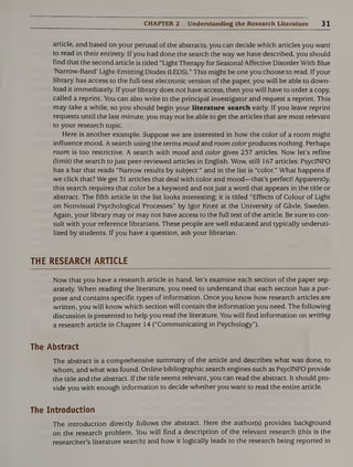 CHAPTER 2 Understanding the Research Literature 31
article, and based on your perusal of the abstracts, you can decide which articles you want
to read in their entirety. If you had done the search the way we have described, you should
find that the second article is titled “Light Therapy for Seasonal Affective Disorder With Blue
‘Narrow-Band’ Light-Emitting Diodes (LEDS)." This might be one you choose to read. If your
library has access to the full-text electronic version of the paper, you will be able to down¬
load it immediately. If your library does not have access, then you will have to order a copy,
called a reprint. You can also write to the principal investigator and request a reprint. This
may take a while, so you should begin your literature search early. If you leave reprint
requests until the last minute, you may not be able to get the articles that are most relevant
to your research topic.
Here is another example. Suppose we are interested in how the color of a room might
influence mood. A search using the terms mood and room color produces nothing. Perhaps
room is too restrictive. A search with mood and color gives 237 articles. Now let’s refine
(limit) the search to just peer-reviewed articles in English. Wow, still 167 articles. PsycINFO
has a bar that reads “Narrow results by subject:” and in the list is “color.” What happens if
we click that? We get 31 articles that deal with color and mood—that’s perfect! Apparently,
this search requires that color be a keyword and not just a word that appears in the title or
abstract. The fifth article in the list looks interesting; it is titled “Effects of Colour of Light
on Nonvisual Psychological Processes” by Igor Knez at the University of Gavle, Sweden.
Again, your library may or may not have access to the full text of the article. Be sure to con¬
sult with your reference librarians. These people are well educated and typically underuti¬
lized by students. If you have a question, ask your librarian.
THE RESEARCH ARTICLE
Now that you have a research article in hand, let’s examine each section of the paper sep¬
arately. When reading the literature, you need to understand that each section has a pur¬
pose and contains specific types of information. Once you know how research articles are
written, you will know which section will contain the information you need. The following
discussion is presented to help you read the literature. You will find information on writing
a research article in Chapter 14 (“Communicating in Psychology”).
The Abstract
The abstract is a comprehensive summary of the article and describes what was done, to
whom, and what was found. Online bibliographic search engines such as PsycINFO provide
the title and the abstract. If the title seems relevant, you can read the abstract. It should pro¬
vide you with enough information to decide whether you want to read the entire article.
The Introduction
The introduction directly follows the abstract. Here the author(s) provides background
on the research problem. You will find a description of the relevant research (this is the
researcher’s literature search) and how it logically leads to the research being reported in
 