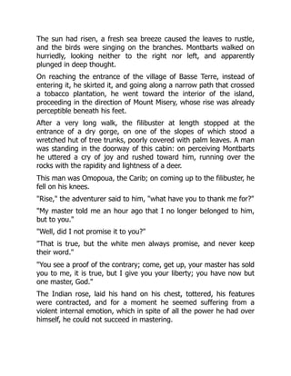 The sun had risen, a fresh sea breeze caused the leaves to rustle,
and the birds were singing on the branches. Montbarts walked on
hurriedly, looking neither to the right nor left, and apparently
plunged in deep thought.
On reaching the entrance of the village of Basse Terre, instead of
entering it, he skirted it, and going along a narrow path that crossed
a tobacco plantation, he went toward the interior of the island,
proceeding in the direction of Mount Misery, whose rise was already
perceptible beneath his feet.
After a very long walk, the filibuster at length stopped at the
entrance of a dry gorge, on one of the slopes of which stood a
wretched hut of tree trunks, poorly covered with palm leaves. A man
was standing in the doorway of this cabin: on perceiving Montbarts
he uttered a cry of joy and rushed toward him, running over the
rocks with the rapidity and lightness of a deer.
This man was Omopoua, the Carib; on coming up to the filibuster, he
fell on his knees.
"Rise," the adventurer said to him, "what have you to thank me for?"
"My master told me an hour ago that I no longer belonged to him,
but to you."
"Well, did I not promise it to you?"
"That is true, but the white men always promise, and never keep
their word."
"You see a proof of the contrary; come, get up, your master has sold
you to me, it is true, but I give you your liberty; you have now but
one master, God."
The Indian rose, laid his hand on his chest, tottered, his features
were contracted, and for a moment he seemed suffering from a
violent internal emotion, which in spite of all the power he had over
himself, he could not succeed in mastering.
 