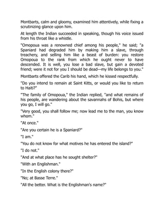 Montbarts, calm and gloomy, examined him attentively, while fixing a
scrutinizing glance upon him.
At length the Indian succeeded in speaking, though his voice issued
from his throat like a whistle.
"Omopoua was a renowned chief among his people," he said; "a
Spaniard had degraded him by making him a slave, through
treachery, and selling him like a beast of burden: you restore
Omopoua to the rank from which he ought never to have
descended. It is well, you lose a bad slave, but gain a devoted
friend; were it not for you I should be dead—my life belongs to you."
Montbarts offered the Carib his hand, which he kissed respectfully.
"Do you intend to remain at Saint Kitts, or would you like to return
to Haiti?"
"The family of Omopoua," the Indian replied, "and what remains of
his people, are wandering about the savannahs of Bohis, but where
you go, I will go."
"Very good, you shall follow me; now lead me to the man, you know
whom."
"At once."
"Are you certain he is a Spaniard?"
"I am."
"You do not know for what motives he has entered the island?"
"I do not."
"And at what place has he sought shelter?"
"With an Englishman."
"In the English colony there?"
"No; at Basse Terre."
"All the better. What is the Englishman's name?"
 