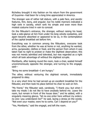 Richelieu brought it into fashion on his return from the government
of Guyenne—had been for a long time appreciated in America.
The stranger was of rather tall stature, with a pale face, and ascetic
features, thin, bony, and angular; but his noble manners indicated a
high rank in society, which rank his simple and even more than
modest costume tried in vain to conceal.
On the filibuster's entrance, the stranger, without raising his head,
took a side-glance at him from under his long velvety eyelashes, and
again became absorbed or appeared to be so, in the contemplation
of the capital breakfast set before him.
Everything was in common among the filibusters, everyone took
from the other, whether he was at home or not, anything he wanted,
arms, gunpowder, clothes or food, and the person from whom it was
taken had no right to protest or make the slightest observation; this
was not merely admitted and tolerated, but was regarded as a right
which all took advantage of without the slightest scruple.
Montbarts, after looking round the room, took a chair, seated himself
unceremoniously opposite the stranger, and turning to the engagé,
said—
"Bring me some breakfast—I am hungry."
The other, without venturing the slightest remark, immediately
prepared to obey.
In a very short time he had served up an excellent breakfast for the
filibuster, and then took his place behind his chair to wait on him.
"My friend," the filibuster said, carelessly, "I thank you; but when I
take my meals I do not like to have anybody behind me. Leave the
room, but remain in front of the house door;" and he added, with a
singularly meaning glance, "let no one enter here without my orders:
no one—you understand me?" he said, laying a stress on the words;
"Not even your master, were he to come. Can I depend on you?"
"Yes, Montbarts," said the engagé, and left the room.
 