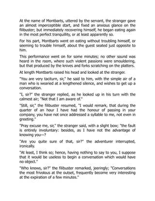At the name of Montbarts, uttered by the servant, the stranger gave
an almost imperceptible start, and fixed an anxious glance on the
filibuster; but immediately recovering himself, he began eating again
in the most perfect tranquillity, or at least apparently so.
For his part, Montbarts went on eating without troubling himself, or
seeming to trouble himself, about the guest seated just opposite to
him.
This performance went on for some minutes; no other sound was
heard in the room, where such violent passions were smouldering,
but that produced by the knives and forks scratching on the platters.
At length Montbarts raised his head and looked at the stranger.
"You are very taciturn, sir," he said to him, with the simple air of a
man who is wearied at a lengthened silence, and wishes to get up a
conversation.
"I, sir?" the stranger replied, as he looked up in his turn with the
calmest air; "Not that I am aware of."
"Still, sir," the filibuster resumed, "I would remark, that during the
quarter of an hour I have had the honour of passing in your
company, you have not once addressed a syllable to me, not even in
greeting."
"Pray excuse me, sir," the stranger said, with a slight bow; "the fault
is entirely involuntary: besides, as I have not the advantage of
knowing you—?
"Are you quite sure of that, sir?" the adventurer interrupted,
ironically.
"At least, I think so; hence, having nothing to say to you, I suppose
that it would be useless to begin a conversation which would have
no object."
"Who knows, sir?" the filibuster remarked, jeeringly; "Conversations
the most frivolous at the outset, frequently become very interesting
at the expiration of a few minutes."
 