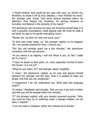 "I doubt whether that would be the case with ours, sir. Permit me,
therefore, to break it off at once. Besides, I have finished my meal,"
the stranger said, rising; "and some serious business claims my
attention. Pray forgive me, therefore, for parting company so
hurriedly, and believe in the sincerity of my regret."
The adventurer did not leave his seat, but throwing himself back in it
with a graceful nonchalance, while playing with the knife he held in
his hand, he said in his gentle insinuating voice—
"Pardon me, my dear sir; only one word, pray."
"In that case make haste, sir," the stranger replied, as he stopped,
"for I am greatly pressed for time, I assure you."
"Oh! You will certainly grant me a few minutes," the adventurer
remarked, with the old sarcasm.
"As you desire it so eagerly, I will not refuse it you, sir. But I really
am in a hurry."
"I have no doubt on that point, sir; more especially hurried to leave
this house—is it not so?"
"What do you mean, sir?" the stranger asked, haughtily.
"I mean," the adventurer replied, as he rose and placed himself
between the stranger and the door, "that it is useless to feign any
longer, and that you are recognized."
"I recognized? I do not understand you. What does this language
mean?"
"It means," Montbarts said brutally, "that you are a spy and a traitor,
and that you will be hanged within ten minutes."
"I?" the stranger replied, with very cleverly assumed surprise; "Why,
you must be mad, sir, or suffering under a strange mistake. Let me
pass, I request."
"I am not mad or mistaken, Señor Don Antonio de la Ronda."
 