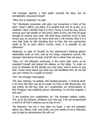 The stranger started, a livid pallor covered his face, but he
immediately recovered himself.
"Why, this is madness!" he said.
"Sir," Montbarts remarked, still calm, but remaining in front of the
door, "when I affirm, you deny. It is evident that one of us lies, or is
mistaken. Now I declare that it is not I, hence it must be you; and to
remove your last doubts on this point, listen to this, but first be good
enough to resume your seat. We shall have, however much it may
annoy you, to converse for some time and I will remark, that it is a
very bad taste to talk standing face to face like two gamecocks
ready to fly at each other's combs, when it is possible to act
otherwise."
Mastered, in spite of himself, by the adventurer's flashing glance
obstinately fixed on him, and by his sharp, imperative accent, the
stranger returned to his seat, and fell into it rather than sat down.
"Now, sir," the filibuster continued, in the same calm voice, as he
reseated himself and placed his elbows on the table, "in order at
once to dissipate all the doubts you may have, and to prove to you
that I know more about you than you will doubtless like, let me tell
you your history in a couple of words."
"Sir!" the stranger interrupted.
"Oh, fear nothing," he added, with studied sarcasm, "I shall be brief:
I no more like than you do to waste my time in idle discourses; but
just notice, by the bye, that, as I prophesied, our conversation, at
first frivolous, has suddenly grown interesting. Is not this singular, I
ask you?"
"I am awaiting your explanation, sir," the stranger replied, coolly;
"for, up to the present, whatever you may say, I do not comprehend
a word of all that it pleases you to say to me."
"By Heavens! You are a man after my heart. I was not mistaken
about you. Brave, cold, and crafty, you are worthy to be a filibuster,
and to lead an adventurous life with us."
 