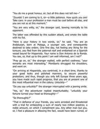 "You do me a great honour, sir; but all this does not tell me—"
"Zounds! I am coming to it, sir—a little patience. How quick you are!
Take care: in your profession a man must be cool before all else, and
you are not so at this moment."
"You are very witty, sir," the stranger said, bowing ironically to his
opponent.
The latter was offended by this sudden attack, and smote the table
with his fist.
"Here is your history in two words, sir," he said. "You are an
Andalusian, born at Malaga, a younger son, and consequently
destined to take orders. One fine day, not feeling any liking for the
tonsure, you fled from the paternal roof and embarked on a Spanish
vessel bound for Hispaniola. Your name is Don Antonio de la Ronda.
You see, sir, that up to this point I am well informed, am I not?"
"Pray go on, sir," the stranger replied, with perfect coolness; "your
remarks are most interesting." Montbarts shrugged his shoulders,
and went on.
"On arriving at Hispaniola, you contrived, in a short time, thanks to
your good looks and polished manners, to secure powerful
protectors; and thus, though you only left Europe three years ago,
you have made such rapid progress, that you are at present one of
the most influential men in the colony. Unluckily—"
"Do you say unluckily?" the stranger interrupted with a jeering smile.
"Yes, sir," the adventurer replied imperturbably; "unluckily your
fortune turned your head so thoroughly—"
"So thoroughly?"
"That in defiance of your friends, you were arrested and threatened
with a trial for embezzling a sum of nearly two million piastres; a
noble amount, on which I compliment you. Any other man but you,
sir, I feel a pleasure in allowing the fact, would have been ruined, or
 