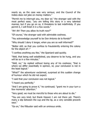 nearly so, as the case was very serious; and the Council of the
Indies does not joke on money matters."
"Permit me to interrupt you, my dear sir," the stranger said with the
most perfect ease; "you are telling this story in a very talented
manner, but if you go on so, it threatens to last indefinitely. If you
permit it, I will finish it in a few words."
"Ah! Ah! Then you allow its truth now?"
"Of course," the stranger said with admirable coolness.
"You acknowledge yourself to be Don Antonio de la Ronda?"
"Why should I deny it longer, when you are so well informed?"
"Better still; so that you confess to fraudulently entering the colony
for the object of—"
"I confess anything you like," the Spaniard said quickly.
"Well, that being well established, you deserve to be hung, and you
will be so in a few minutes."
"Well, no," he replied without losing any of his coolness; "that is
where we differ essentially in opinion, sir, your conclusion is not in
the least logical."
"What?" the adventurer exclaimed, surprised at this sudden change
of humour which he did not expect.
"I said that your conclusion was not logical."
"I heard you perfectly."
"And I am going to prove it," he continued; "grant me in your turn a
few moments' attention."
"Very good; we must be merciful to those who are about to die."
"You are very kind; but thank Heaven I am not there yet. There's
many a slip between the cup and the lip, as a very sensible proverb
says."
"Go on," the filibuster said with an ominous smile.
 