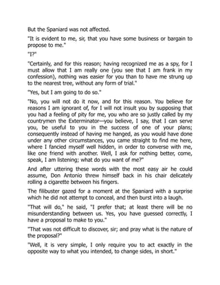 But the Spaniard was not affected.
"It is evident to me, sir, that you have some business or bargain to
propose to me."
"I?"
"Certainly, and for this reason; having recognized me as a spy, for I
must allow that I am really one (you see that I am frank in my
confession), nothing was easier for you than to have me strung up
to the nearest tree, without any form of trial."
"Yes, but I am going to do so."
"No, you will not do it now, and for this reason. You believe for
reasons I am ignorant of, for I will not insult you by supposing that
you had a feeling of pity for me, you who are so justly called by my
countrymen the Exterminator—you believe, I say, that I can serve
you, be useful to you in the success of one of your plans;
consequently instead of having me hanged, as you would have done
under any other circumstances, you came straight to find me here,
where I fancied myself well hidden, in order to converse with me,
like one friend with another. Well, I ask for nothing better, come,
speak, I am listening; what do you want of me?"
And after uttering these words with the most easy air he could
assume, Don Antonio threw himself back in his chair delicately
rolling a cigarette between his fingers.
The filibuster gazed for a moment at the Spaniard with a surprise
which he did not attempt to conceal, and then burst into a laugh.
"That will do," he said, "I prefer that; at least there will be no
misunderstanding between us. Yes, you have guessed correctly, I
have a proposal to make to you."
"That was not difficult to discover, sir; and pray what is the nature of
the proposal?"
"Well, it is very simple, I only require you to act exactly in the
opposite way to what you intended, to change sides, in short."
 