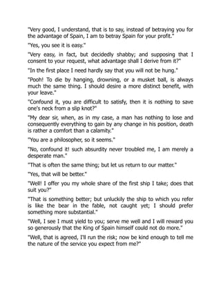 "Very good, I understand, that is to say, instead of betraying you for
the advantage of Spain, I am to betray Spain for your profit."
"Yes, you see it is easy."
"Very easy, in fact, but decidedly shabby; and supposing that I
consent to your request, what advantage shall I derive from it?"
"In the first place I need hardly say that you will not be hung."
"Pooh! To die by hanging, drowning, or a musket ball, is always
much the same thing. I should desire a more distinct benefit, with
your leave."
"Confound it, you are difficult to satisfy, then it is nothing to save
one's neck from a slip knot?"
"My dear sir, when, as in my case, a man has nothing to lose and
consequently everything to gain by any change in his position, death
is rather a comfort than a calamity."
"You are a philosopher, so it seems."
"No, confound it! such absurdity never troubled me, I am merely a
desperate man."
"That is often the same thing; but let us return to our matter."
"Yes, that will be better."
"Well! I offer you my whole share of the first ship I take; does that
suit you?"
"That is something better; but unluckily the ship to which you refer
is like the bear in the fable, not caught yet; I should prefer
something more substantial."
"Well, I see I must yield to you; serve me well and I will reward you
so generously that the King of Spain himself could not do more."
"Well, that is agreed, I'll run the risk; now be kind enough to tell me
the nature of the service you expect from me?"
 