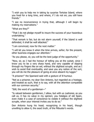 "I wish you to help me in taking by surprise Tortoise Island, where
you lived for a long time, and where, if I do not err, you still have
friends."
"I see no inconvenience in trying that, although I will begin by
making my reservations."
"What are they?"
"That I do not pledge myself to insure the success of your hazardous
undertaking."
"That remark is fair, but do not alarm yourself, if the Island is well
defended, it shall be well attacked."
"I am convinced; now for the next matter."
"I will let you know it when the time arrives, señor; for the present,
other business engages our attention."
"As you please, sir, you will be the best judge of the opportunity."
"Now, sir, as I had the honour of telling you at the outset, since I
know you to be a very sharp hand, and very capable of slipping
through my fingers like an eel, without the slightest scruple, and as I
wish to avoid that eventuality, and save you any notion of the sort,
you will do me the pleasure of going at once aboard my lugger."
"A prisoner!" the Spaniard said with a gesture of ill humour.
"Not as a prisoner, my dear Don Antonio, but regarded as a hostage,
and treated as such, that is to say, with all the attention compatible
with our common security."
"Still, the word of a gentleman—"
"Is valued between gentlemen, I allow, but with us Ladrones, as you
call us, it has no value in my opinion; you hidalgos of old Spain,
even make it a case of conscience to violate it without the slightest
scruple, when your interest invites you to do so."
Don Antonio hung his head; recognizing in his heart, though
unwilling to allow it, the exact truth, of the filibuster's words.
 