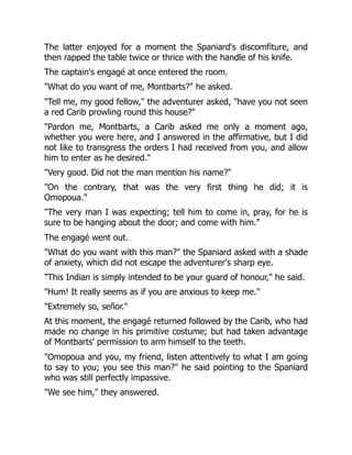 The latter enjoyed for a moment the Spaniard's discomfiture, and
then rapped the table twice or thrice with the handle of his knife.
The captain's engagé at once entered the room.
"What do you want of me, Montbarts?" he asked.
"Tell me, my good fellow," the adventurer asked, "have you not seen
a red Carib prowling round this house?"
"Pardon me, Montbarts, a Carib asked me only a moment ago,
whether you were here, and I answered in the affirmative, but I did
not like to transgress the orders I had received from you, and allow
him to enter as he desired."
"Very good. Did not the man mention his name?"
"On the contrary, that was the very first thing he did; it is
Omopoua."
"The very man I was expecting; tell him to come in, pray, for he is
sure to be hanging about the door; and come with him."
The engagé went out.
"What do you want with this man?" the Spaniard asked with a shade
of anxiety, which did not escape the adventurer's sharp eye.
"This Indian is simply intended to be your guard of honour," he said.
"Hum! It really seems as if you are anxious to keep me."
"Extremely so, señor."
At this moment, the engagé returned followed by the Carib, who had
made no change in his primitive costume; but had taken advantage
of Montbarts' permission to arm himself to the teeth.
"Omopoua and you, my friend, listen attentively to what I am going
to say to you; you see this man?" he said pointing to the Spaniard
who was still perfectly impassive.
"We see him," they answered.
 