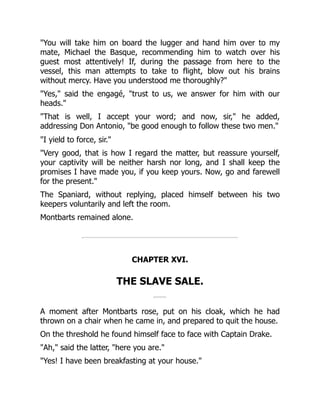 "You will take him on board the lugger and hand him over to my
mate, Michael the Basque, recommending him to watch over his
guest most attentively! If, during the passage from here to the
vessel, this man attempts to take to flight, blow out his brains
without mercy. Have you understood me thoroughly?"
"Yes," said the engagé, "trust to us, we answer for him with our
heads."
"That is well, I accept your word; and now, sir," he added,
addressing Don Antonio, "be good enough to follow these two men."
"I yield to force, sir."
"Very good, that is how I regard the matter, but reassure yourself,
your captivity will be neither harsh nor long, and I shall keep the
promises I have made you, if you keep yours. Now, go and farewell
for the present."
The Spaniard, without replying, placed himself between his two
keepers voluntarily and left the room.
Montbarts remained alone.
CHAPTER XVI.
THE SLAVE SALE.
A moment after Montbarts rose, put on his cloak, which he had
thrown on a chair when he came in, and prepared to quit the house.
On the threshold he found himself face to face with Captain Drake.
"Ah," said the latter, "here you are."
"Yes! I have been breakfasting at your house."
 