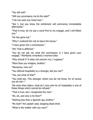 "You did well."
"Will you accompany me to the sale?"
"I do not want any hired man."
"Nor I, but you know the enlistment will commence immediately
afterwards."
"That is true; let me say a word first to my engagé, and I will follow
you."
"He has gone out."
"Why! I ordered him not to leave the house."
"I have given him a commission."
"Oh! That is different."
"You do not ask me what the commission is I have given your
engagé," Montbarts remarked a moment later.
"Why should I? It does not concern me, I suppose."
"More than you imagine, brother."
"Nonsense, how so?"
"You offered hospitality to a stranger, did you not?"
"Yes, but what of that?"
"You shall see. This stranger, whom you do not know, for of course
you do not—"
"No more than Adam; what do I care who he is? hospitality is one of
those things which cannot be refused."
"That is true, but I recognized the man."
"Ah, ah, and who is he then?"
"Nothing less than a Spanish spy, brother."
"My God!" the captain said, stopping dead short.
"What is the matter with you now?"
 