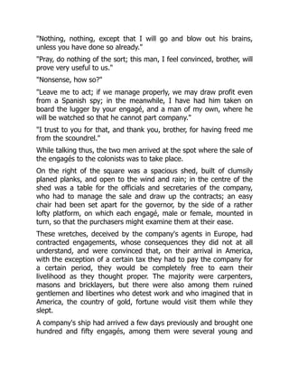 "Nothing, nothing, except that I will go and blow out his brains,
unless you have done so already."
"Pray, do nothing of the sort; this man, I feel convinced, brother, will
prove very useful to us."
"Nonsense, how so?"
"Leave me to act; if we manage properly, we may draw profit even
from a Spanish spy; in the meanwhile, I have had him taken on
board the lugger by your engagé, and a man of my own, where he
will be watched so that he cannot part company."
"I trust to you for that, and thank you, brother, for having freed me
from the scoundrel."
While talking thus, the two men arrived at the spot where the sale of
the engagés to the colonists was to take place.
On the right of the square was a spacious shed, built of clumsily
planed planks, and open to the wind and rain; in the centre of the
shed was a table for the officials and secretaries of the company,
who had to manage the sale and draw up the contracts; an easy
chair had been set apart for the governor, by the side of a rather
lofty platform, on which each engagé, male or female, mounted in
turn, so that the purchasers might examine them at their ease.
These wretches, deceived by the company's agents in Europe, had
contracted engagements, whose consequences they did not at all
understand, and were convinced that, on their arrival in America,
with the exception of a certain tax they had to pay the company for
a certain period, they would be completely free to earn their
livelihood as they thought proper. The majority were carpenters,
masons and bricklayers, but there were also among them ruined
gentlemen and libertines who detest work and who imagined that in
America, the country of gold, fortune would visit them while they
slept.
A company's ship had arrived a few days previously and brought one
hundred and fifty engagés, among them were several young and
 