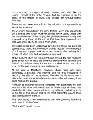 pretty women, thoroughly vitiated, however, and who, like the
Manon Lescault of the Abbé Prevost, had been picked up by the
police in the streets of Paris, and shipped off without further
formality.
These women were also sold to the colonists, not apparently as
slaves, but as wives.
These unions contracted in the gipsy fashion, were only intended to
last a settled time which must not exceed seven years, unless with
the mutual consent of the couple, though the clause was hardly ever
appealed to by them; at the end of that time they separated, and
each was set at liberty to form a fresh union.
The engagés had been landed two days before; these two days had
been granted them, that they might slightly recover from the fatigue
of a long sea voyage, walk about and breathe the reviving land
breeze, of which they had so long been deprived.
At the moment when the two adventurers arrived, the sale had been
going on for half an hour; the shed was crowded with colonists who
desired to purchase slaves, for we are compelled to use that odious
term, for the poor creatures were nothing else.
At the sight of Montbarts, however, whose name was justly
celebrated, a passage was opened, and he thus succeeded in
reaching the side of the governor, Chevalier de Fontenay, round
whom the most renowned adventurers were collected, among them
being Michael the Basque.
Monsieur de Fontenay received Montbarts with distinction; he even
rose from his chair and walked two or three steps to meet him,
which the filibusters considered in very good taste, and felt grateful
to him for it; this honour paid to the most celebrated among them
cast a reflection on them all.
After exchanging a few compliments with the governor, Montbarts
bent down to Michael's ear.
"Well, mate?" he said to him.
 