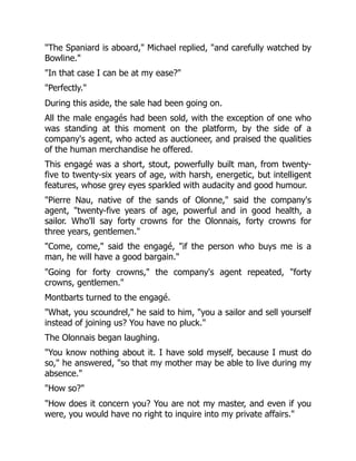 "The Spaniard is aboard," Michael replied, "and carefully watched by
Bowline."
"In that case I can be at my ease?"
"Perfectly."
During this aside, the sale had been going on.
All the male engagés had been sold, with the exception of one who
was standing at this moment on the platform, by the side of a
company's agent, who acted as auctioneer, and praised the qualities
of the human merchandise he offered.
This engagé was a short, stout, powerfully built man, from twenty-
five to twenty-six years of age, with harsh, energetic, but intelligent
features, whose grey eyes sparkled with audacity and good humour.
"Pierre Nau, native of the sands of Olonne," said the company's
agent, "twenty-five years of age, powerful and in good health, a
sailor. Who'll say forty crowns for the Olonnais, forty crowns for
three years, gentlemen."
"Come, come," said the engagé, "if the person who buys me is a
man, he will have a good bargain."
"Going for forty crowns," the company's agent repeated, "forty
crowns, gentlemen."
Montbarts turned to the engagé.
"What, you scoundrel," he said to him, "you a sailor and sell yourself
instead of joining us? You have no pluck."
The Olonnais began laughing.
"You know nothing about it. I have sold myself, because I must do
so," he answered, "so that my mother may be able to live during my
absence."
"How so?"
"How does it concern you? You are not my master, and even if you
were, you would have no right to inquire into my private affairs."
 