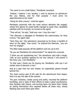 "You seem to me a bold fellow," Montbarts remarked.
"Indeed, I believe I am; besides, I wish to become an adventurer
like you fellows, and for that purpose I must serve my
apprenticeship to the trade."
"Going for forty crowns," cried the agent.
Montbarts examined with the most serious attention the engagé,
whose firm glance he could hardly manage to quell; then, doubtless
satisfied with his triumph, he turned to the agent.
"That will do," he said, "hold your row: I buy this man."
"The Olonnais is adjudged to Montbarts the exterminator, for forty
crowns," the agent said.
"Here they are," the adventurer answered as he threw a handful of
silver on the table; "now come," he ordered the Olonnais, "you are
now my engagé."
The latter leapt joyously off the platform and ran up to him.
"So you are Montbarts the exterminator?" he asked him curiously.
"I think you are questioning me," the adventurer said with a laugh,
"still, as your question appears to me very natural, I will answer it
this time; yes, I am Montbarts."
"In that case I thank you for buying me, Montbarts; with you I am
certain soon to become a man."
And at a sign from his new master, he respectfully placed himself
behind him.
The most curious part of the sale for the adventurers then began,
that is to say, the sale of the women.
The poor wretches, mostly young and pretty, mounted the platform
trembling, and in spite of their efforts to keep a good countenance,
they blushed with shame, and burning tears ran down their cheeks
on seeing themselves thus exposed before all these men, whose
flashing eyes were fixed upon them.
 