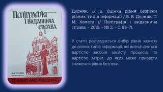 Дурняк, Б. В. Оцінка рівня безпеки
різних типів інформації / Б. В. Дурняк, Т.
М. Хомета // Поліграфія і видавнича
справа. – 2015. – № 2. – С. 63–71.
У статті розглядається вибір рівня захисту
до різних типів інформації, які визначаються
вартістю засобів захисту процесів, та
вартістю затрат, до яких може привести
зниження рівня безпеки.
 