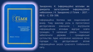 Захаренко, К. Інформаційні впливи як
джерела загострення інформаційної
небезпеки / К. Захаренко // Гілея. – 2017. –
№ 11. – С. 331–336.
Інформаційна безпека має людиномірний
вимір. Тому важливу роль в протистоянні
деструктивним зовнішнім і внутрішнім
інформаційним впливам відіграє освіта
громадян. Її належний рівень покликані
забезпечити держава і громадянське
суспільство. Адже неосвічене населення легко
підпадає під деструктивний вплив
інформаційних загроз сучасного глобального
світу.
 