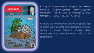 Клаут, Я. Застережний постріл : як хакери
можуть спровокувати міжнародний
конфлікт / Я. Клаут, Ф. Феттер // Укр.
тиждень. – 2020. – № 30. – С. 30–31.
Хакери захопили профілі відомих підприємців
та політиків у соцмережах, вимагаючи лише
викупу в кілька біткоїнів. Однак атака
демонструє, наскільки ці канали роблять світ
вразливим.
 