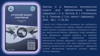 Лаптєв, О. А. Формальні математичні
моделі для забезпечення безпеки
інформації / О. А. Лаптєв, В. І. Степаненко,
Ю. О. Тихонов // Суч. захист інформації. –
2019. – № 1. – С. 59–63.
В даній статті обґрунтовані положення про необхідність
створення оптимального підходу побудові математичної
моделі безпеки, досліджені формальні математичні моделі
для забезпечення безпеки інформації, огляд приведених
типів формальних моделей доводить, що розробка
математичних моделей формалізації процесів
забезпечення безпеки інформації є складною науковою
проблемою, актуальність якої лише підвищується в міру
розвитку математичних методів управління і підвищення
ступеня автоматизації вирішення цільових завдань
безпеки інформації.
 