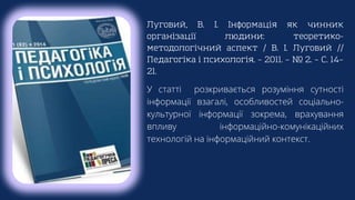 Луговий, В. І. Інформація як чинник
організації людини: теоретико-
методологічний аспект / В. І. Луговий //
Педагогіка і психологія. – 2011. – № 2. – С. 14–
21.
У статті розкривається розуміння сутності
інформації взагалі, особливостей соціально-
культурної інформації зокрема, врахування
впливу інформаційно-комунікаційних
технологій на інформаційний контекст.
 
