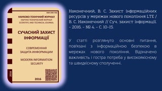 Наконечний, В. С. Захист інформаційних
ресурсів у мережах нового покоління LTE /
В. С. Наконечний // Суч. захист інформації.
– 2016. – № 4. – С. 10–15.
У статті розглянуто основні питання,
пов’язані з інформаційною безпекою в
мережах нового покоління. Відзначено
важливість і гостра потреба у високоякісному
та швидкісному сполученні.
 