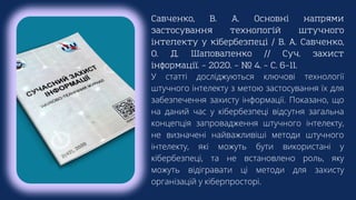 Савченко, В. А. Основні напрями
застосування технологій штучного
інтелекту у кібербезпеці / В. А. Савченко,
О. Д. Шаповаленко // Суч. захист
інформації. – 2020. – № 4. – С. 6–11.
У статті досліджуються ключові технології
штучного інтелекту з метою застосування їх для
забезпечення захисту інформації. Показано, що
на даний час у кібербезпеці відсутня загальна
концепція запровадження штучного інтелекту,
не визначені найважливіші методи штучного
інтелекту, які можуть бути використані у
кібербезпеці, та не встановлено роль, яку
можуть відігравати ці методи для захисту
організацій у кіберпросторі.
 
