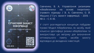 Савченко, В. А. Управління ризиками
кібербезпеки на основі теоретико-
ігрового підходу / В. А. Савченко, О. Й.
Мацько // Суч. захист інформації. – 2019. –
№ 2. – С. 6–16.
У статті розглядається концепція побудови
Ігрової Моделі Кібербезпеки, як засобу, який
кількісно ідентифікує ризики кібербезпеки та
використовує цю метрику для визначення
оптимального пакету засобів захисту
відповідно до вкладених інвестицій.
 