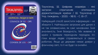 Таунсенд, Ш. Цифрова недовіра : які
загрози спричиняє оголошена
діджиталізація країни / Ш. Таунсенд //
Укр. тиждень. – 2020. – № 6. – С. 16–17.
Найкращий спосіб захистити інформацію – не
збирати її. Найпершою загрозою для даних є
не так зловмисники, як самі чиновники. Їхня
анонімність. Їхня безкарність. Ми живемо в
країні з тривким перехідним періодом. Усі
гілки влади ледве справляються зі своєю
роботою. Якщо до держави немає довіри у
фізичному світі, то її не буде і в онлайні.
 