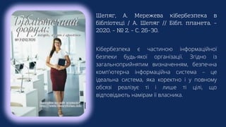 Шеляг, А. Мережева кібербезпека в
бібліотеці / А. Шеляг // Бібл. планета. –
2020. – № 2. – С. 26–30.
Кібербезпека є частиною інформаційної
безпеки будь-якої організації. Згідно із
загальноприйнятим визначенням, безпечна
комп'ютерна інформаційна система – це
ідеальна система, яка коректно і у повному
обсязі реалізує ті і лише ті цілі, що
відповідають намірам її власника.
 