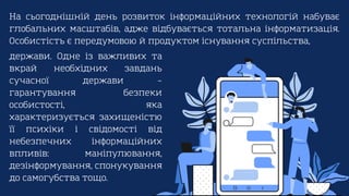 На сьогоднішній день розвиток інформаційних технологій набуває
глобальних масштабів, адже відбувається тотальна інформатизація.
Особистість є передумовою й продуктом існування суспільства,
держави. Одне із важливих та
вкрай необхідних завдань
сучасної держави –
гарантування безпеки
особистості, яка
характеризується захищеністю
її психіки і свідомості від
небезпечних інформаційних
впливів: маніпулювання,
дезінформування, спонукування
до самогубства тощо.
 