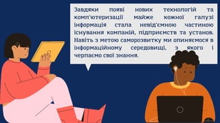 Завдяки появі нових технологій та
комп’ютеризації майже кожної галузі
інформація стала невід’ємною частиною
існування компаній, підприємств та установ.
Навіть з метою саморозвитку ми опиняємося в
інформаційному середовищі, з якого і
черпаємо свої знання.
 