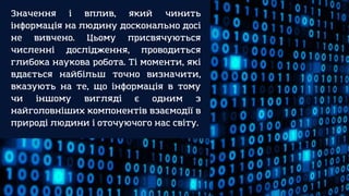 Значення і вплив, який чинить
інформація на людину досконально досі
не вивчено. Цьому присвячуються
численні дослідження, проводиться
глибока наукова робота. Ті моменти, які
вдається найбільш точно визначити,
вказують на те, що інформація в тому
чи іншому вигляді є одним з
найголовніших компонентів взаємодії в
природі людини і оточуючого нас світу.
 