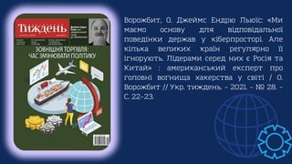 Ворожбит, О. Джеймс Ендрю Льюїс: «Ми
маємо основу для відповідальної
поведінки держав у кіберпросторі. Але
кілька великих країн регулярно її
ігнорують. Лідерами серед них є Росія та
Китай» : американський експерт про
головні вогнища хакерства у світі / О.
Ворожбит // Укр. тиждень. – 2021. – № 28. –
С. 22–23.
 