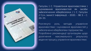 Галузін, І. С. Управління вразливостями і
оцінювання вразливостей як засоби
забезпечення кібербезпеки / І. С. Галузін
// Суч. захист інформації. – 2020. – № 3. – С.
29–33.
Розглянуто роль методів управління
вразливостями і оцінювання вразливостей у
забезпеченні кібербезпеки підприємства.
Розроблено рекомендації організаціям щодо
досягнення максимального результату
ведення процесу управління вразливостями.
 