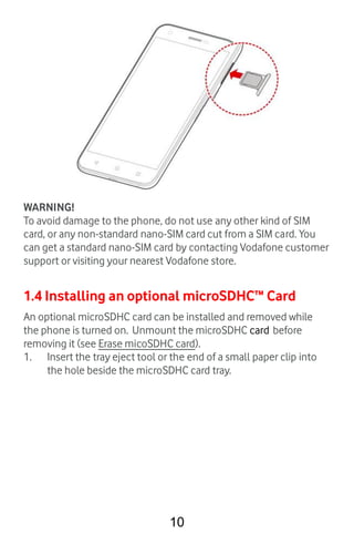 10
WARNING!
To avoid damage to the phone, do not use any other kind of SIM
card, or any non-standard nano-SIM card cut fro...