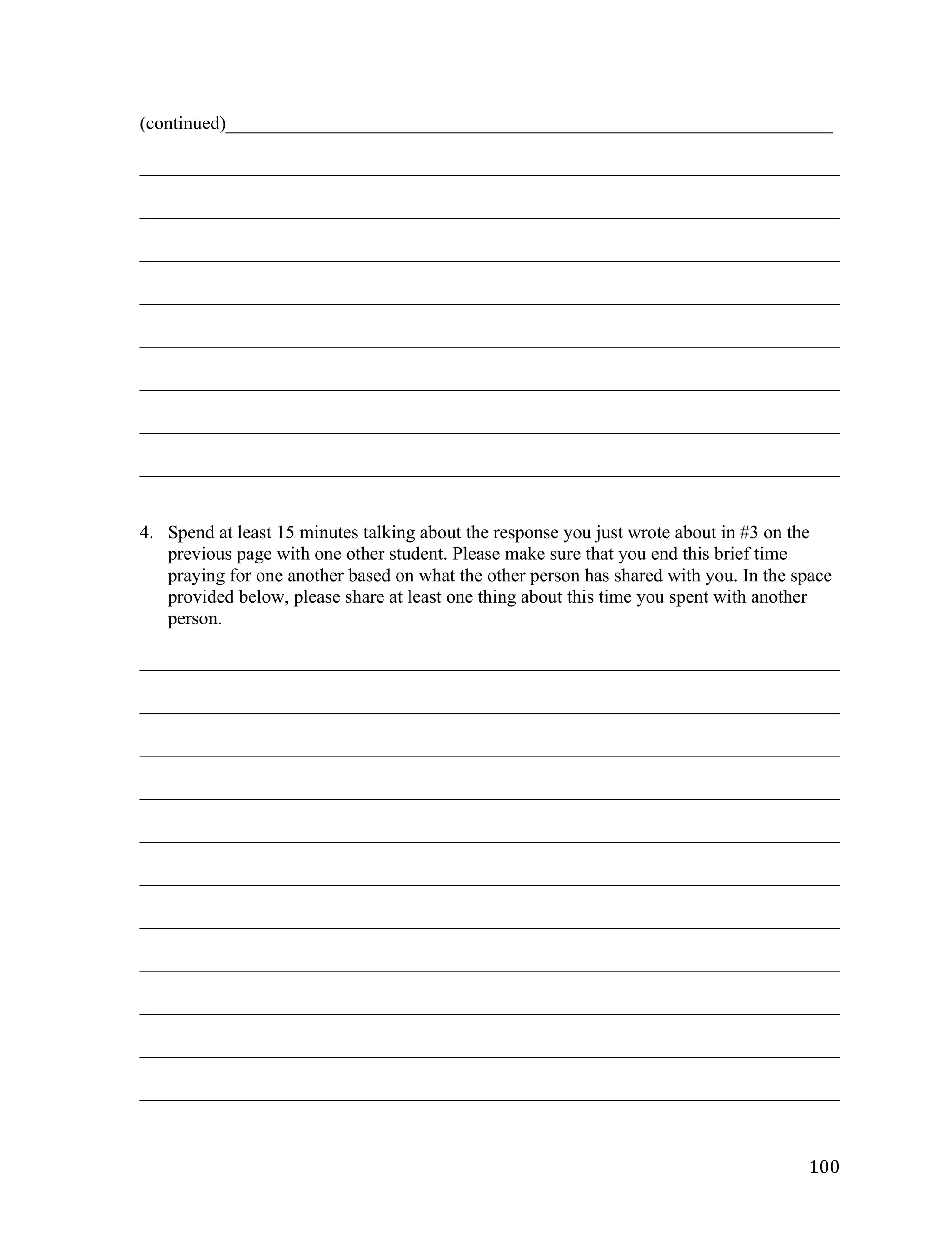   100	
  
(continued)_________________________________________________________________	
  
___________________________________________________________________________	
  
___________________________________________________________________________	
  
___________________________________________________________________________	
  
___________________________________________________________________________	
  
___________________________________________________________________________	
  
___________________________________________________________________________	
  
___________________________________________________________________________	
  
___________________________________________________________________________	
  
	
  
	
  
4. Spend at least 15 minutes talking about the response you just wrote about in #3 on the
previous page with one other student. Please make sure that you end this brief time
praying for one another based on what the other person has shared with you. In the space
provided below, please share at least one thing about this time you spent with another
person.
___________________________________________________________________________	
  
___________________________________________________________________________	
  
___________________________________________________________________________	
  
___________________________________________________________________________	
  
___________________________________________________________________________	
  
___________________________________________________________________________	
  
___________________________________________________________________________	
  
___________________________________________________________________________	
  
___________________________________________________________________________	
  
___________________________________________________________________________	
  
___________________________________________________________________________	
  
 