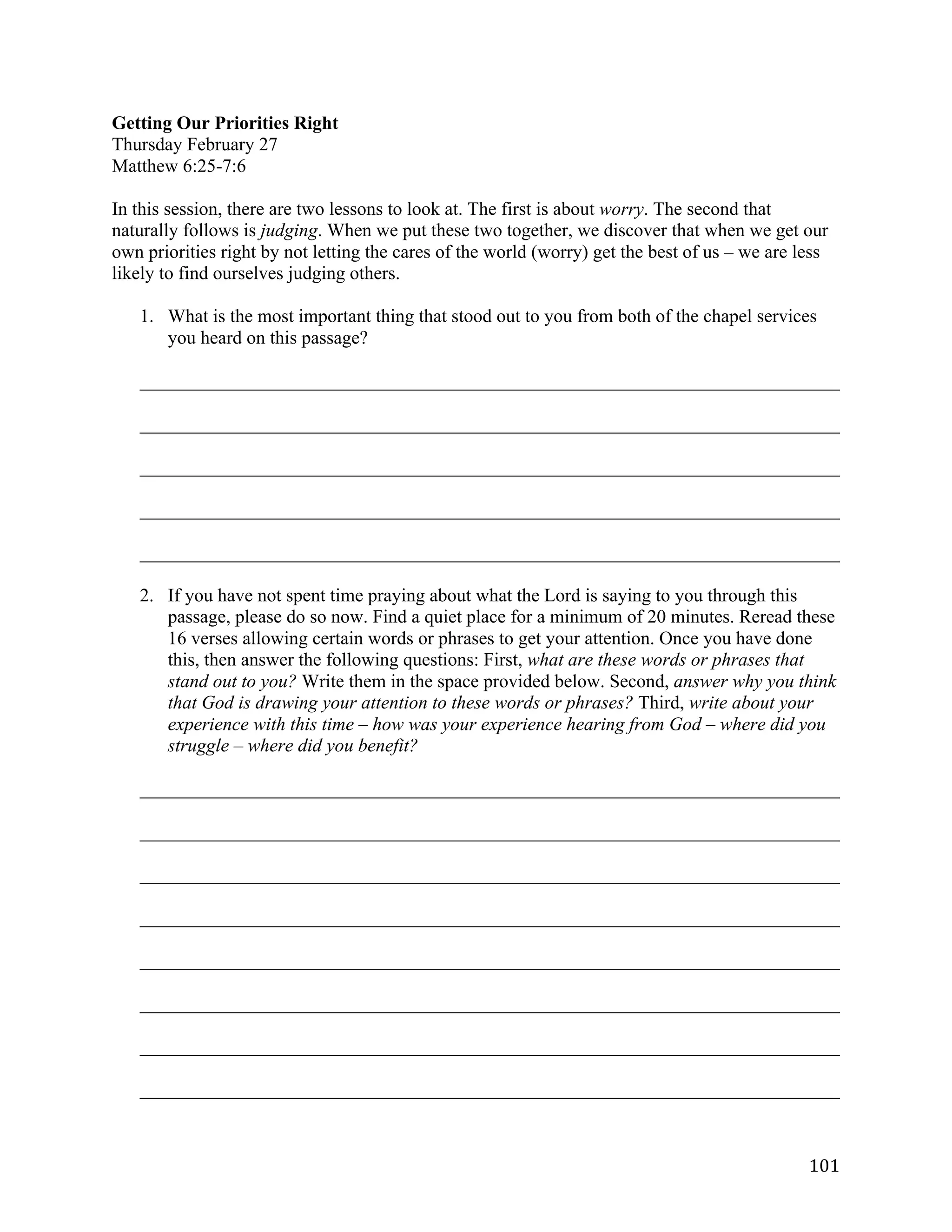   101	
  
Getting Our Priorities Right
Thursday February 27
Matthew 6:25-7:6
In this session, there are two lessons to look at. The first is about worry. The second that
naturally follows is judging. When we put these two together, we discover that when we get our
own priorities right by not letting the cares of the world (worry) get the best of us – we are less
likely to find ourselves judging others.
1. What is the most important thing that stood out to you from both of the chapel services
you heard on this passage?
___________________________________________________________________________	
  
___________________________________________________________________________	
  
___________________________________________________________________________	
  
___________________________________________________________________________	
  
___________________________________________________________________________	
  
2. If you have not spent time praying about what the Lord is saying to you through this
passage, please do so now. Find a quiet place for a minimum of 20 minutes. Reread these
16 verses allowing certain words or phrases to get your attention. Once you have done
this, then answer the following questions: First, what are these words or phrases that
stand out to you? Write them in the space provided below. Second, answer why you think
that God is drawing your attention to these words or phrases? Third, write about your
experience with this time – how was your experience hearing from God – where did you
struggle – where did you benefit?
___________________________________________________________________________	
  
___________________________________________________________________________	
  
___________________________________________________________________________	
  
___________________________________________________________________________	
  
___________________________________________________________________________	
  
___________________________________________________________________________	
  
___________________________________________________________________________	
  
___________________________________________________________________________	
  
 