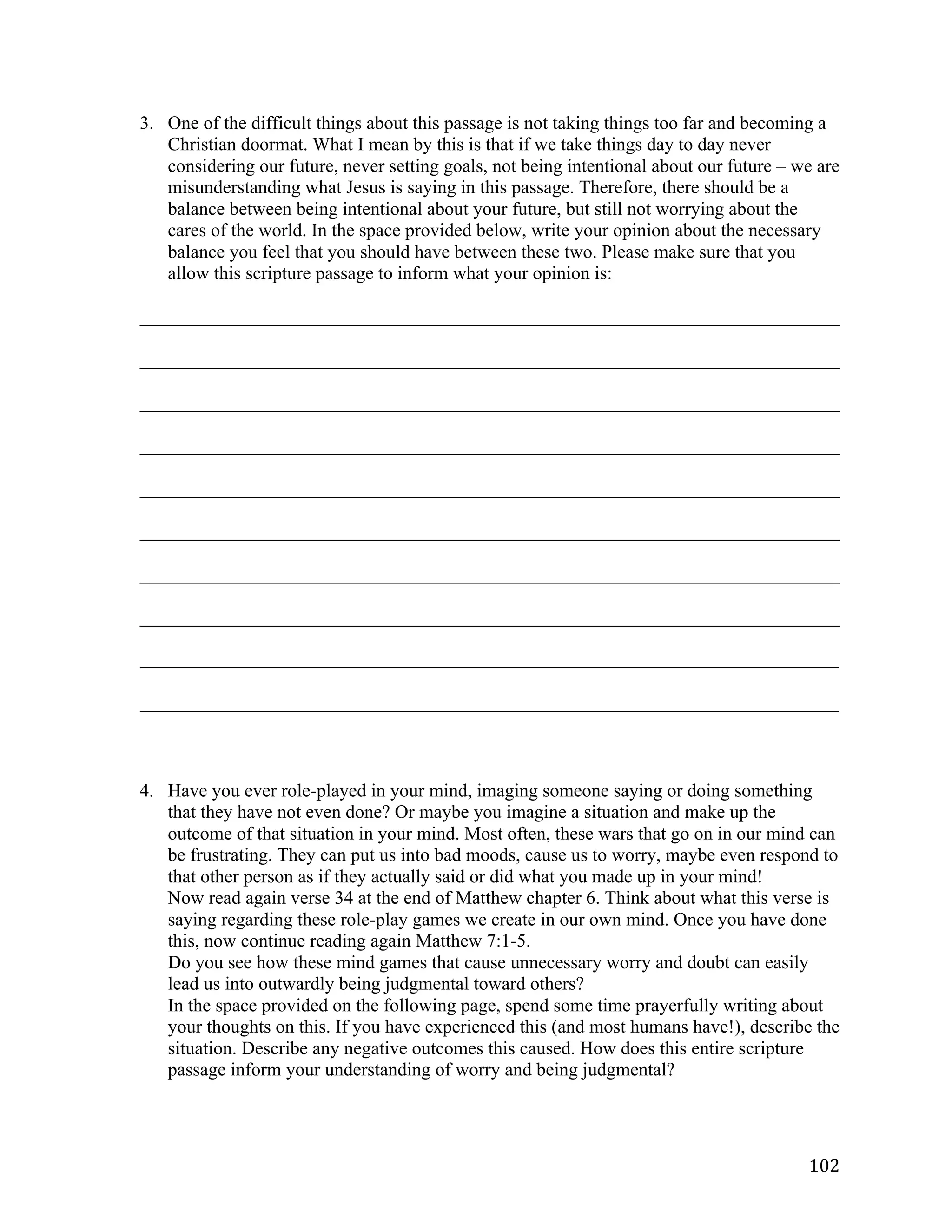   102	
  
3. One of the difficult things about this passage is not taking things too far and becoming a
Christian doormat. What I mean by this is that if we take things day to day never
considering our future, never setting goals, not being intentional about our future – we are
misunderstanding what Jesus is saying in this passage. Therefore, there should be a
balance between being intentional about your future, but still not worrying about the
cares of the world. In the space provided below, write your opinion about the necessary
balance you feel that you should have between these two. Please make sure that you
allow this scripture passage to inform what your opinion is:
___________________________________________________________________________	
  
___________________________________________________________________________	
  
___________________________________________________________________________	
  
___________________________________________________________________________	
  
___________________________________________________________________________	
  
___________________________________________________________________________	
  
___________________________________________________________________________	
  
___________________________________________________________________________	
  
_____________________________________________________________________________________________________	
  
	
  
_____________________________________________________________________________________________________	
  
	
  
	
  
4. Have you ever role-played in your mind, imaging someone saying or doing something
that they have not even done? Or maybe you imagine a situation and make up the
outcome of that situation in your mind. Most often, these wars that go on in our mind can
be frustrating. They can put us into bad moods, cause us to worry, maybe even respond to
that other person as if they actually said or did what you made up in your mind!
Now read again verse 34 at the end of Matthew chapter 6. Think about what this verse is
saying regarding these role-play games we create in our own mind. Once you have done
this, now continue reading again Matthew 7:1-5.
Do you see how these mind games that cause unnecessary worry and doubt can easily
lead us into outwardly being judgmental toward others?
In the space provided on the following page, spend some time prayerfully writing about
your thoughts on this. If you have experienced this (and most humans have!), describe the
situation. Describe any negative outcomes this caused. How does this entire scripture
passage inform your understanding of worry and being judgmental?
 