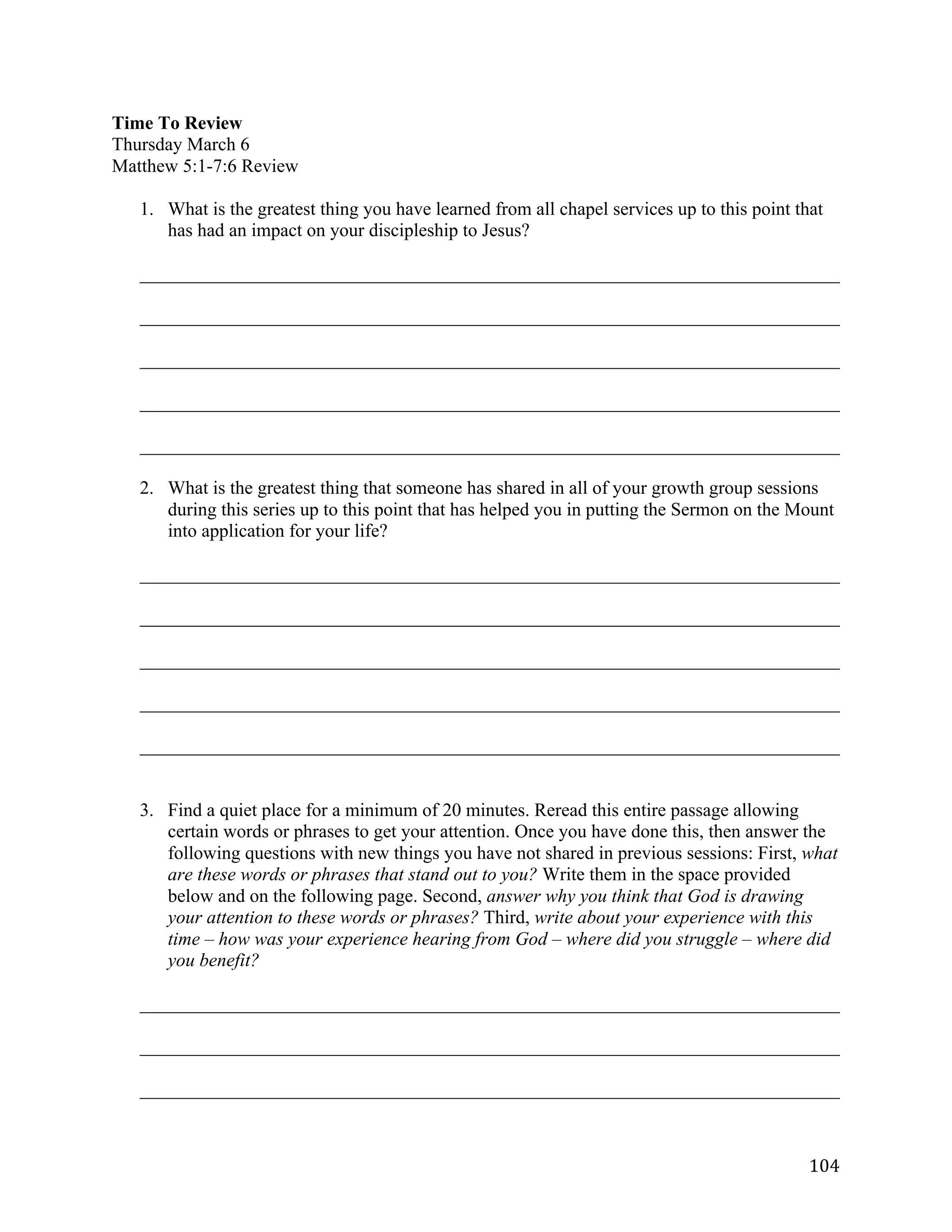   104	
  
Time To Review
Thursday March 6
Matthew 5:1-7:6 Review
1. What is the greatest thing you have learned from all chapel services up to this point that
has had an impact on your discipleship to Jesus?
___________________________________________________________________________	
  
___________________________________________________________________________	
  
___________________________________________________________________________	
  
___________________________________________________________________________	
  
___________________________________________________________________________	
  
2. What is the greatest thing that someone has shared in all of your growth group sessions
during this series up to this point that has helped you in putting the Sermon on the Mount
into application for your life?
___________________________________________________________________________	
  
___________________________________________________________________________	
  
___________________________________________________________________________	
  
___________________________________________________________________________	
  
___________________________________________________________________________	
  
3. Find a quiet place for a minimum of 20 minutes. Reread this entire passage allowing
certain words or phrases to get your attention. Once you have done this, then answer the
following questions with new things you have not shared in previous sessions: First, what
are these words or phrases that stand out to you? Write them in the space provided
below and on the following page. Second, answer why you think that God is drawing
your attention to these words or phrases? Third, write about your experience with this
time – how was your experience hearing from God – where did you struggle – where did
you benefit?
___________________________________________________________________________	
  
___________________________________________________________________________	
  
___________________________________________________________________________	
  
 