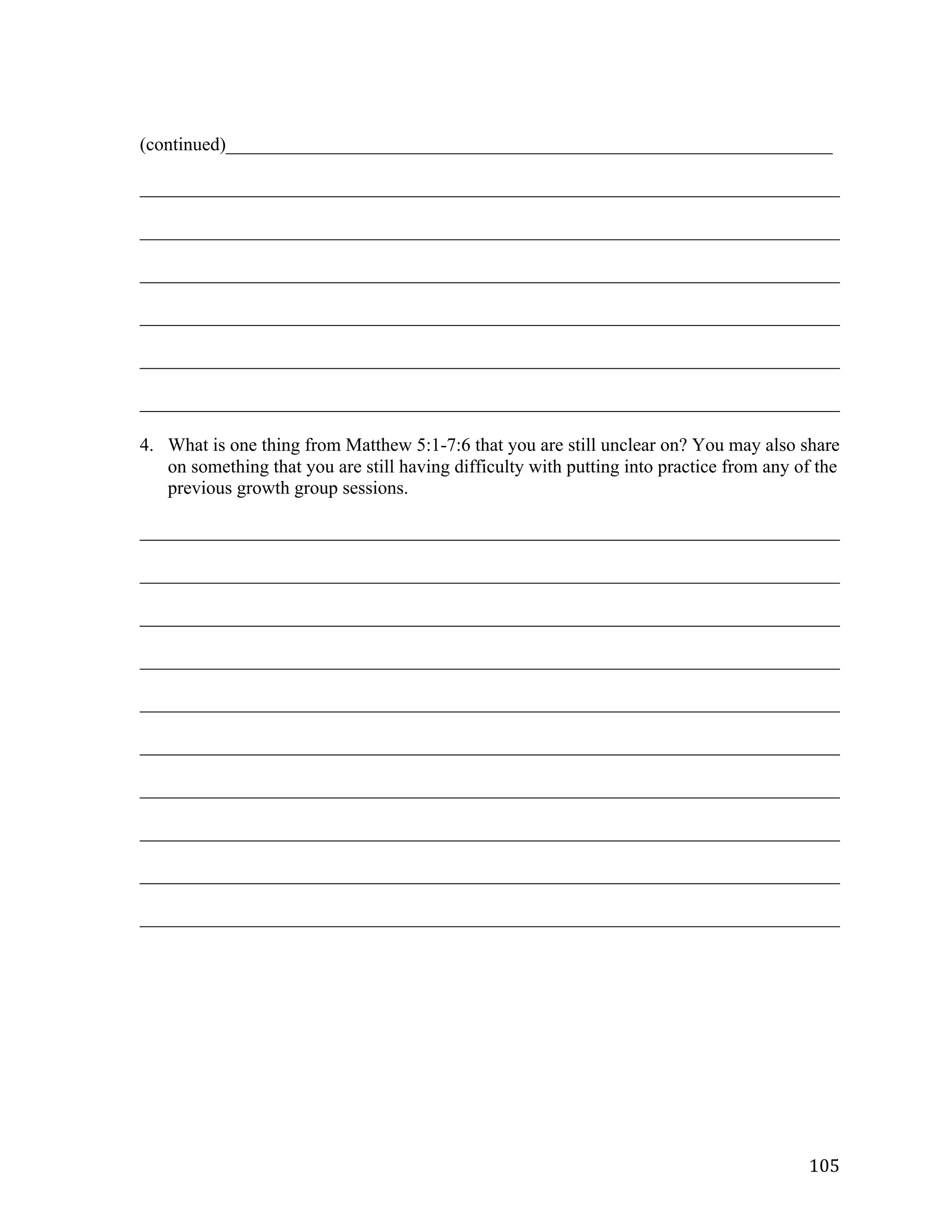   105	
  
(continued)_________________________________________________________________	
  
___________________________________________________________________________	
  
___________________________________________________________________________	
  
___________________________________________________________________________	
  
___________________________________________________________________________	
  
___________________________________________________________________________	
  
___________________________________________________________________________	
  
4. What is one thing from Matthew 5:1-7:6 that you are still unclear on? You may also share
on something that you are still having difficulty with putting into practice from any of the
previous growth group sessions.
___________________________________________________________________________	
  
___________________________________________________________________________	
  
___________________________________________________________________________	
  
___________________________________________________________________________	
  
___________________________________________________________________________	
  
___________________________________________________________________________	
  
___________________________________________________________________________	
  
___________________________________________________________________________	
  
___________________________________________________________________________	
  
___________________________________________________________________________	
  
 